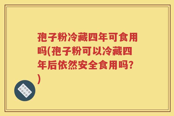 孢子粉冷藏四年可食用吗(孢子粉可以冷藏四年后依然安全食用吗？)