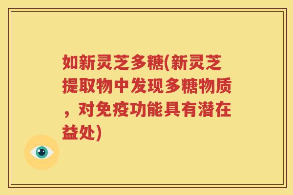 如新灵芝多糖(新灵芝提取物中发现多糖物质，对免疫功能具有潜在益处)