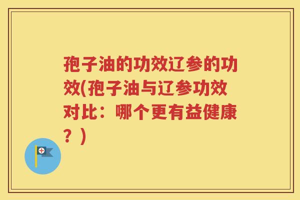 孢子油的功效辽参的功效(孢子油与辽参功效对比：哪个更有益健康？)