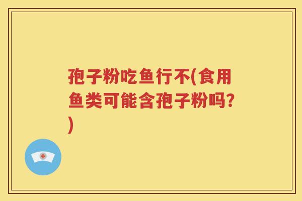 孢子粉吃鱼行不(食用鱼类可能含孢子粉吗？)