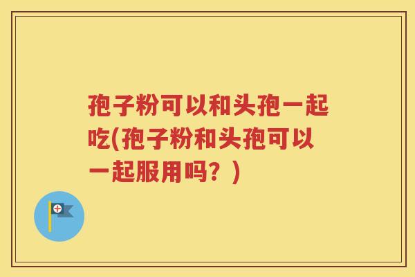 孢子粉可以和头孢一起吃(孢子粉和头孢可以一起服用吗？)