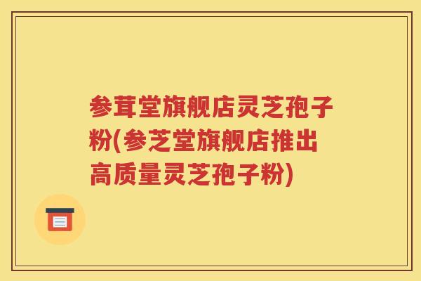 参茸堂旗舰店灵芝孢子粉(参芝堂旗舰店推出高质量灵芝孢子粉)