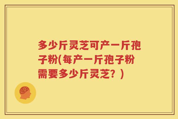 多少斤灵芝可产一斤孢子粉(每产一斤孢子粉需要多少斤灵芝？)