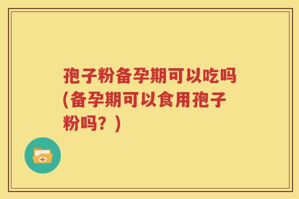 孢子粉备孕期可以吃吗(备孕期可以食用孢子粉吗？)