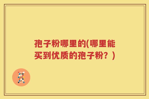 孢子粉哪里的(哪里能买到优质的孢子粉？)