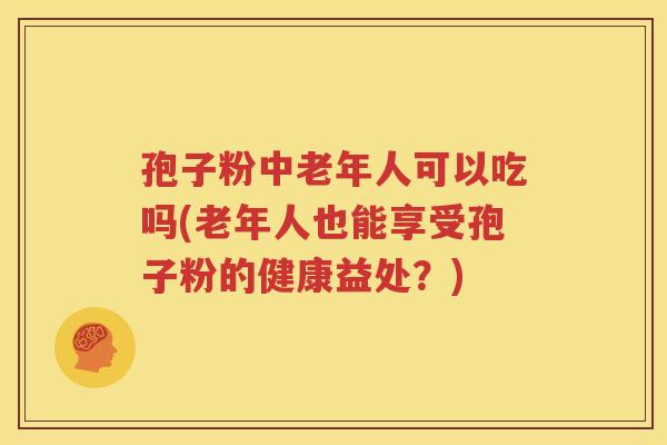 孢子粉中老年人可以吃吗(老年人也能享受孢子粉的健康益处？)