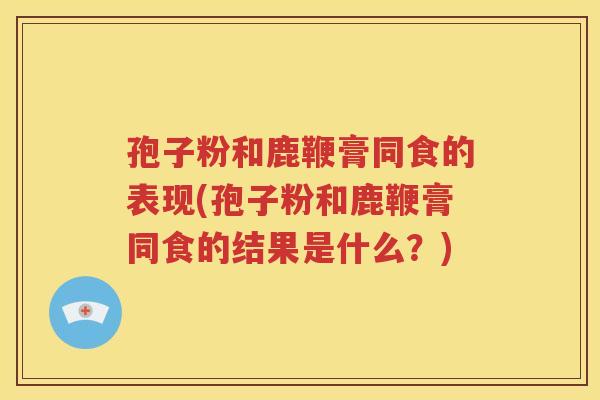 孢子粉和鹿鞭膏同食的表现(孢子粉和鹿鞭膏同食的结果是什么？)