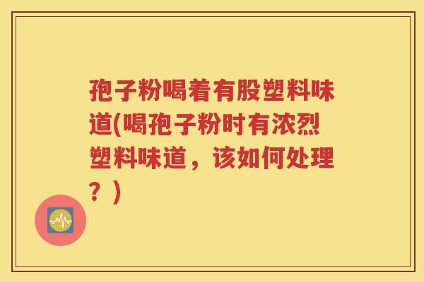 孢子粉喝着有股塑料味道(喝孢子粉时有浓烈塑料味道，该如何处理？)