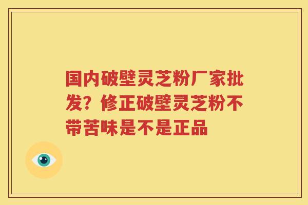国内破壁灵芝粉厂家批发？修正破壁灵芝粉不带苦味是不是正品