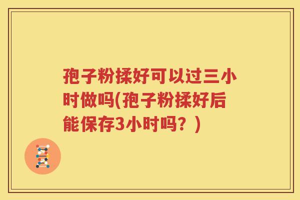 孢子粉揉好可以过三小时做吗(孢子粉揉好后能保存3小时吗？)