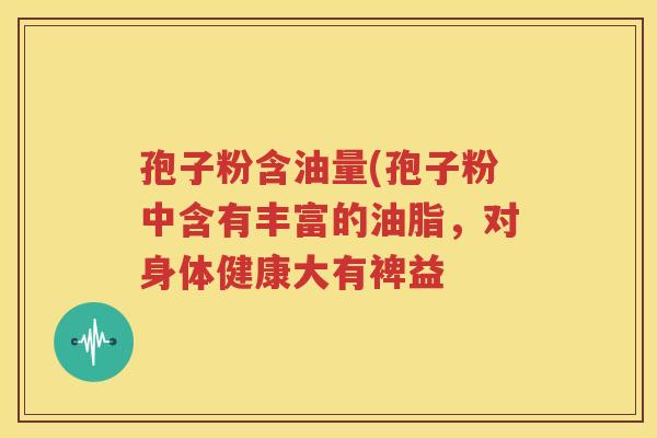 孢子粉含油量(孢子粉中含有丰富的油脂，对身体健康大有裨益