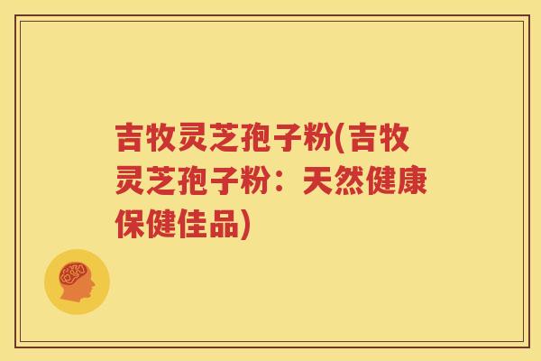 吉牧灵芝孢子粉(吉牧灵芝孢子粉：天然健康保健佳品)