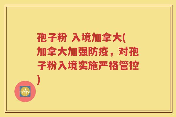 孢子粉 入境加拿大(加拿大加强防疫，对孢子粉入境实施严格管控)