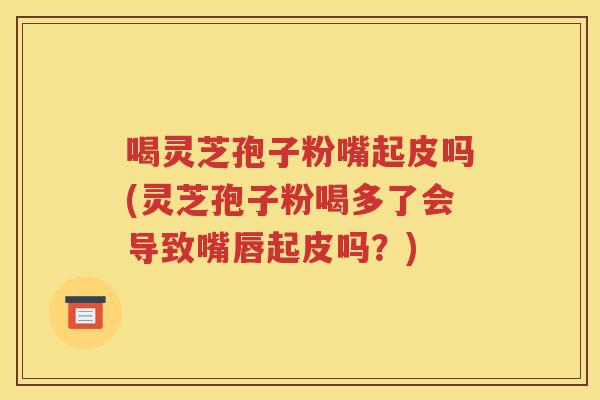喝灵芝孢子粉嘴起皮吗(灵芝孢子粉喝多了会导致嘴唇起皮吗？)