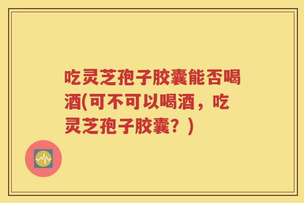 吃灵芝孢子胶囊能否喝酒(可不可以喝酒，吃灵芝孢子胶囊？)