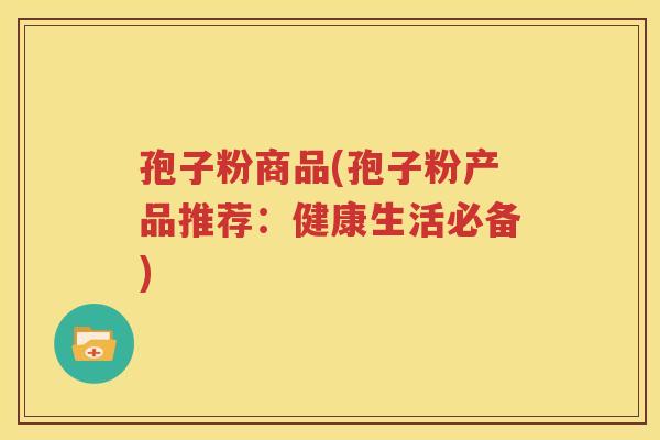 孢子粉商品(孢子粉产品推荐：健康生活必备)