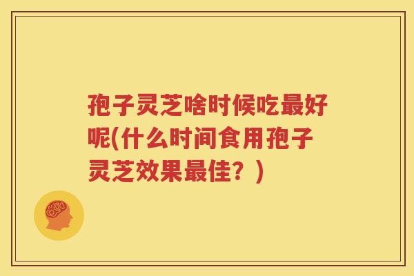 孢子灵芝啥时候吃最好呢(什么时间食用孢子灵芝效果最佳？)