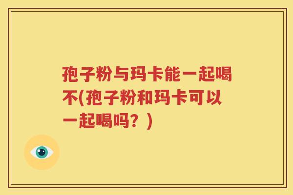 孢子粉与玛卡能一起喝不(孢子粉和玛卡可以一起喝吗？)