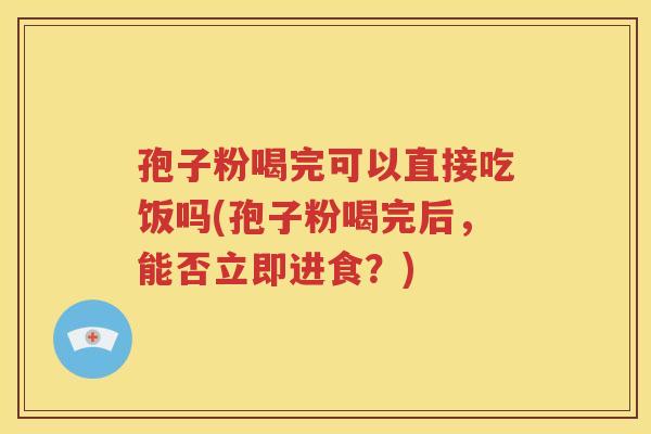 孢子粉喝完可以直接吃饭吗(孢子粉喝完后，能否立即进食？)