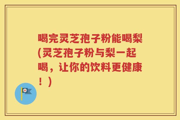 喝完灵芝孢子粉能喝梨(灵芝孢子粉与梨一起喝，让你的饮料更健康！)