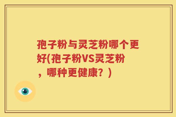 孢子粉与灵芝粉哪个更好(孢子粉VS灵芝粉，哪种更健康？)