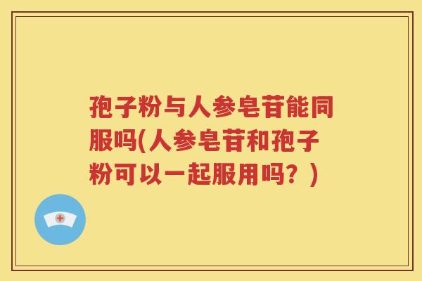孢子粉与人参皂苷能同服吗(人参皂苷和孢子粉可以一起服用吗？)