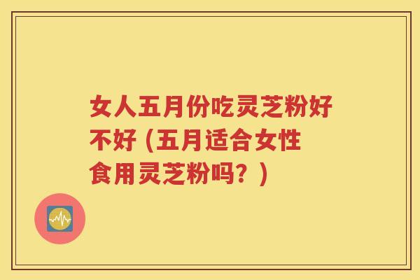 女人五月份吃灵芝粉好不好 (五月适合女性食用灵芝粉吗？)
