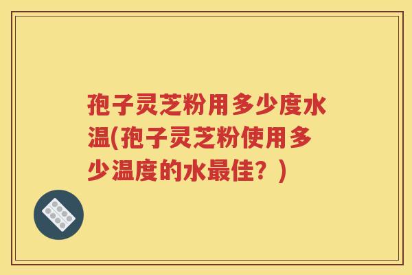 孢子灵芝粉用多少度水温(孢子灵芝粉使用多少温度的水最佳？)