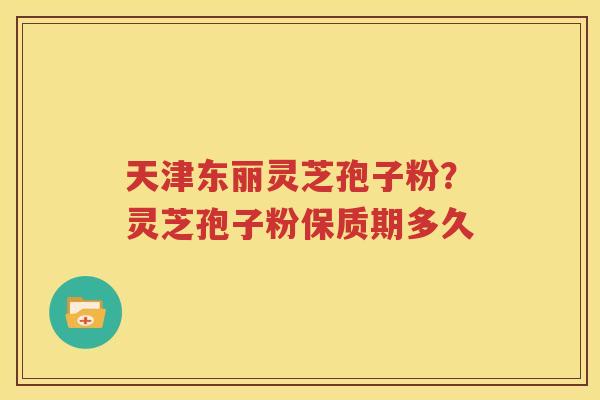 天津东丽灵芝孢子粉？灵芝孢子粉保质期多久