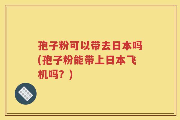 孢子粉可以带去日本吗(孢子粉能带上日本飞机吗？)