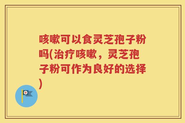 咳嗽可以食灵芝孢子粉吗(治疗咳嗽，灵芝孢子粉可作为良好的选择)