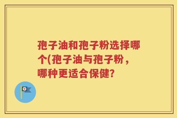 孢子油和孢子粉选择哪个(孢子油与孢子粉，哪种更适合保健？