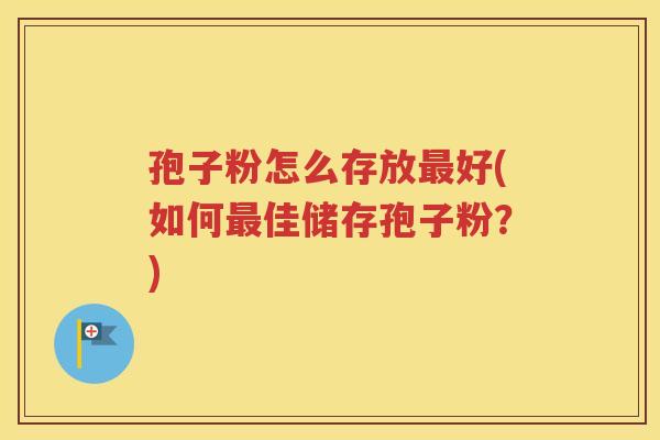 孢子粉怎么存放最好(如何最佳储存孢子粉？)
