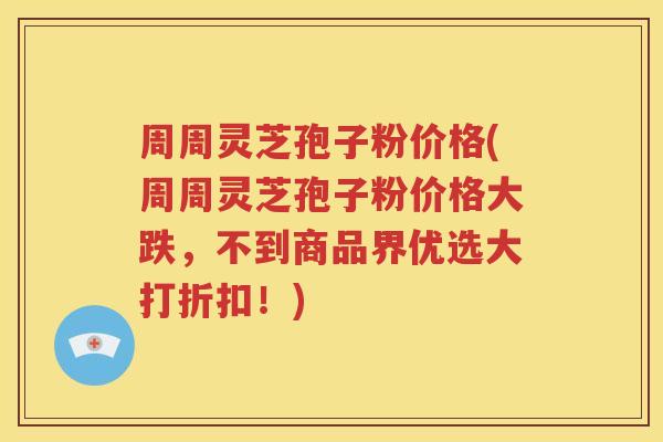 周周灵芝孢子粉价格(周周灵芝孢子粉价格大跌，不到商品界优选大打折扣！)