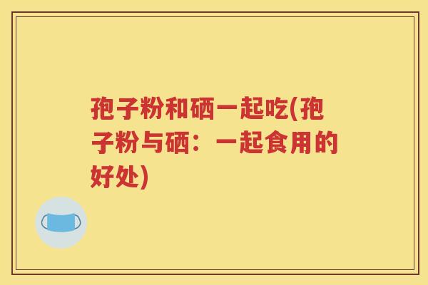孢子粉和硒一起吃(孢子粉与硒：一起食用的好处)