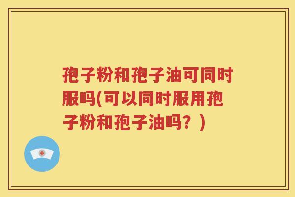 孢子粉和孢子油可同时服吗(可以同时服用孢子粉和孢子油吗？)