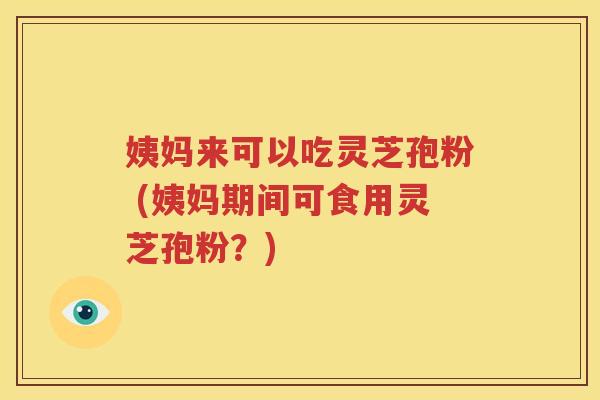 姨妈来可以吃灵芝孢粉 (姨妈期间可食用灵芝孢粉？)