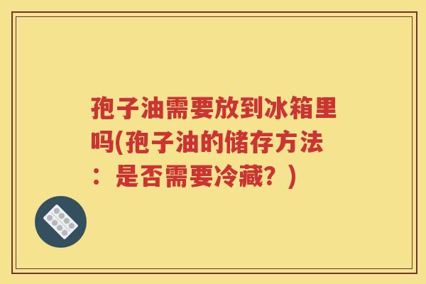 孢子油需要放到冰箱里吗(孢子油的储存方法：是否需要冷藏？)