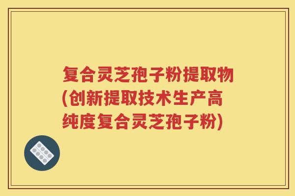 复合灵芝孢子粉提取物(创新提取技术生产高纯度复合灵芝孢子粉)