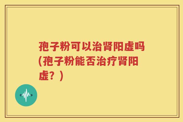 孢子粉可以治肾阳虚吗(孢子粉能否治疗肾阳虚？)