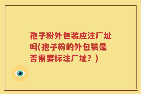 孢子粉外包装应注厂址吗(孢子粉的外包装是否需要标注厂址？)