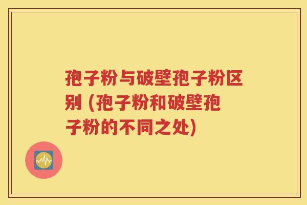 孢子粉与破壁孢子粉区别 (孢子粉和破壁孢子粉的不同之处)