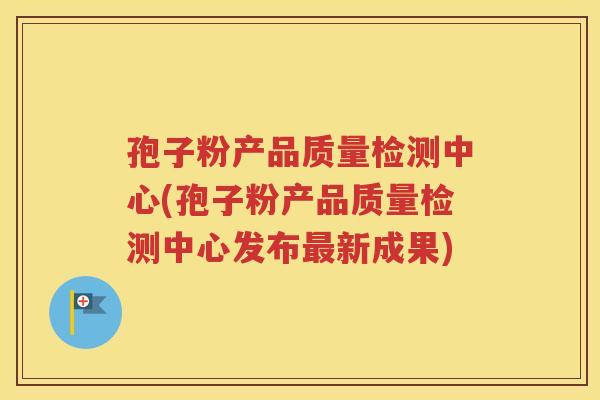 孢子粉产品质量检测中心(孢子粉产品质量检测中心发布最新成果)