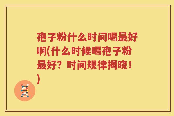 孢子粉什么时间喝最好啊(什么时候喝孢子粉最好？时间规律揭晓！)
