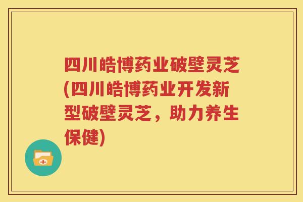 四川皓博药业破壁灵芝(四川皓博药业开发新型破壁灵芝，助力养生保健)