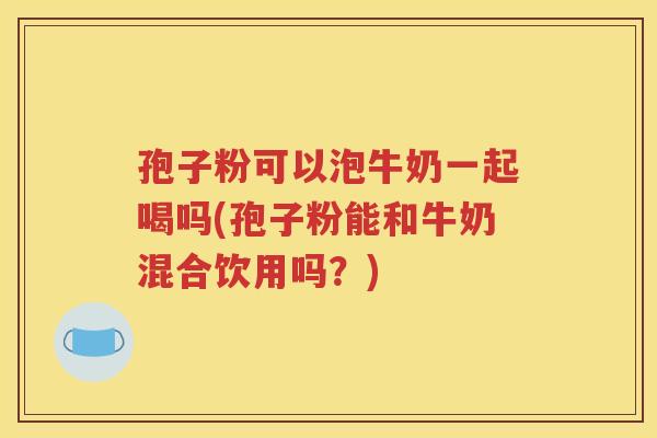 孢子粉可以泡牛奶一起喝吗(孢子粉能和牛奶混合饮用吗？)
