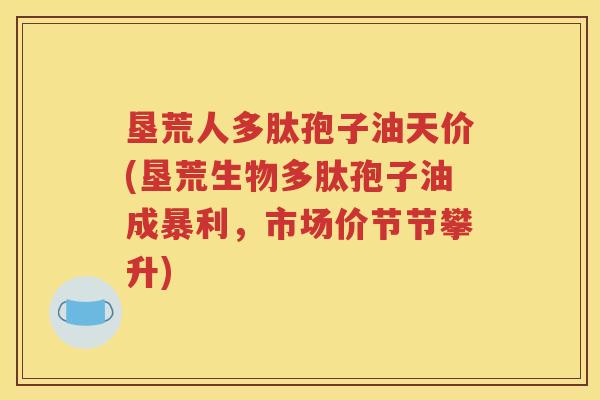 垦荒人多肽孢子油天价(垦荒生物多肽孢子油成暴利，市场价节节攀升)