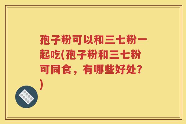 孢子粉可以和三七粉一起吃(孢子粉和三七粉可同食，有哪些好处？)