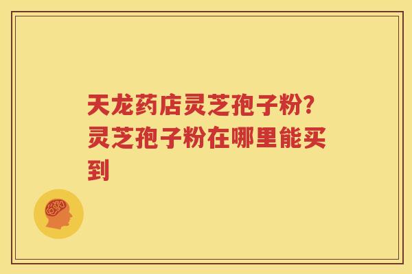 天龙药店灵芝孢子粉？灵芝孢子粉在哪里能买到
