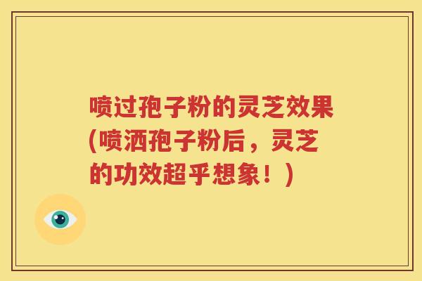 喷过孢子粉的灵芝效果(喷洒孢子粉后，灵芝的功效超乎想象！)